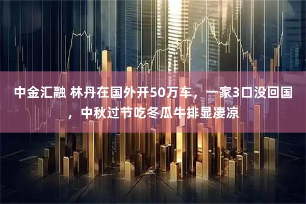 中金汇融 林丹在国外开50万车，一家3口没回国，中秋过节吃冬瓜牛排显凄凉